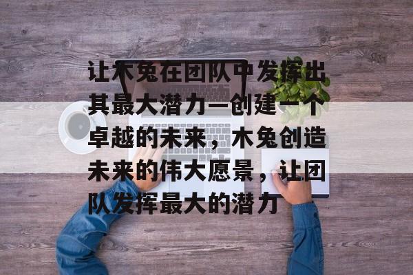 让木兔在团队中发挥出其最大潜力—创建一个卓越的未来，木兔创造未来的伟大愿景，让团队发挥最大的潜力