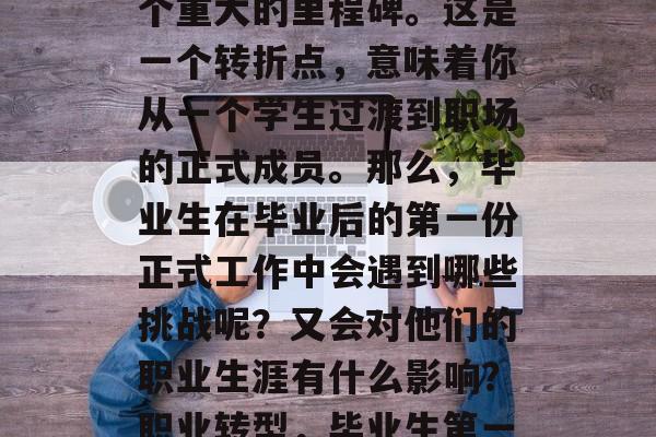 毕业后的第一份正式工作对于很多人来说是一个重大的里程碑。这是一个转折点,意味着你从一个学生过渡到职场的正式成员。那么,毕业生在毕业后的第一份正式工作中会遇到哪些挑战呢?又会对他们的职业生涯有什么影响?职业转型,毕业生第一份正式工作的挑战与影响探究 毕业后的第一份正式工作对于很多人来说是一个重大的里程碑。这是一个转折点,意味着你从一个学生过渡到职场的正式成员。那么,毕业生在毕业后的第一份正式工作中会遇到哪些挑战呢?又会对他们的职业生涯有什么影响?职业转型,毕业生第一份正式工作的挑战与影响探究