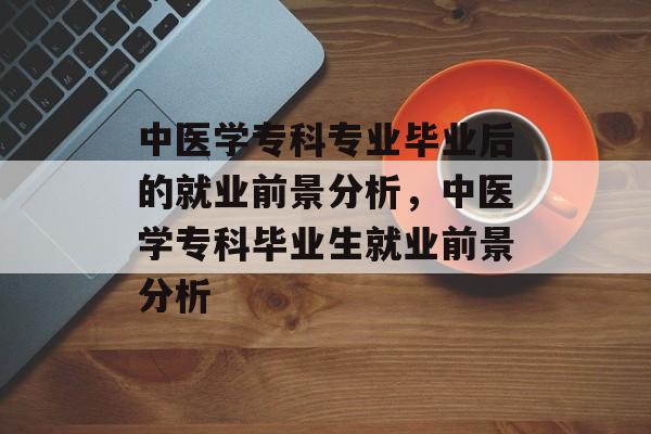 中医学专科专业毕业后的就业前景分析,中医学专科毕业生就业前景分析 中医学专科专业毕业后的就业前景分析,中医学专科毕业生就业前景分析