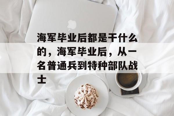 海军毕业后都是干什么的，海军毕业后，从一名普通兵到特种部队战士
