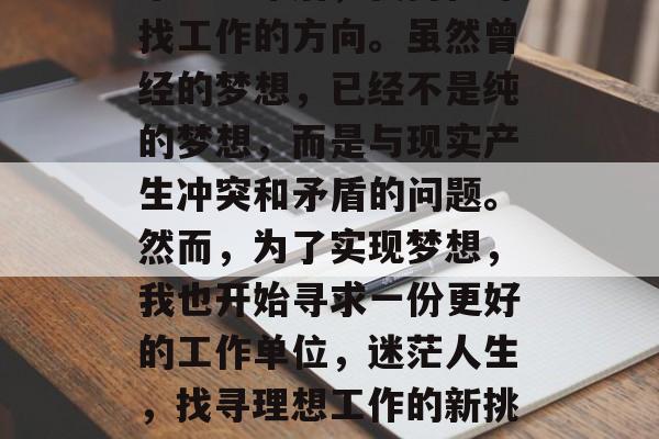 毕业多年后,我仍在寻找工作的方向。虽然曾经的梦想,已经不是纯的梦想,而是与现实产生冲突和矛盾的问题。然而,为了实现梦想,我也开始寻求一份更好的工作单位,迷茫人生,找寻理想工作的新挑战 毕业多年后,我仍在寻找工作的方向。虽然曾经的梦想,已经不是纯的梦想,而是与现实产生冲突和矛盾的问题。然而,为了实现梦想,我也开始寻求一份更好的工作单位,迷茫人生,找寻理想工作的新挑战