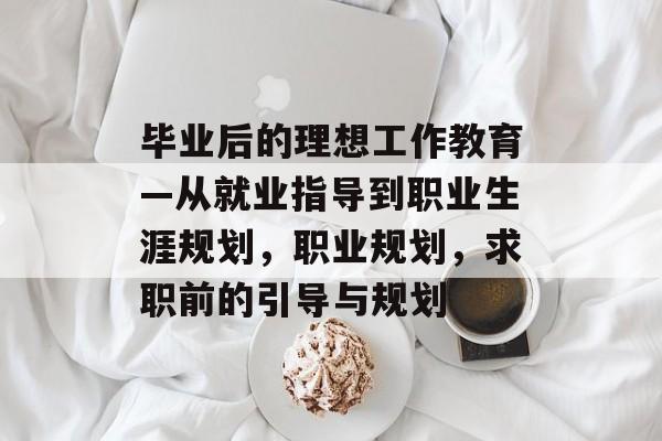 毕业后的理想工作教育—从就业指导到职业生涯规划,职业规划,求职前的引导与规划 毕业后的理想工作教育—从就业指导到职业生涯规划,职业规划,求职前的引导与规划