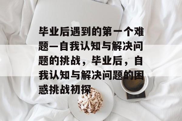 毕业后遇到的第一个难题—自我认知与解决问题的挑战,毕业后,自我认知与解决问题的困惑挑战初探 毕业后遇到的第一个难题—自我认知与解决问题的挑战,毕业后,自我认知与解决问题的困惑挑战初探
