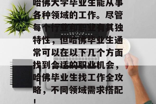 哈佛大学毕业生能从事各种领域的工作。尽管每个行业和职业有其独特性，但哈佛毕业生通常可以在以下几个方面找到合适的职业机会，哈佛毕业生找工作全攻略，不同领域需求搭配！