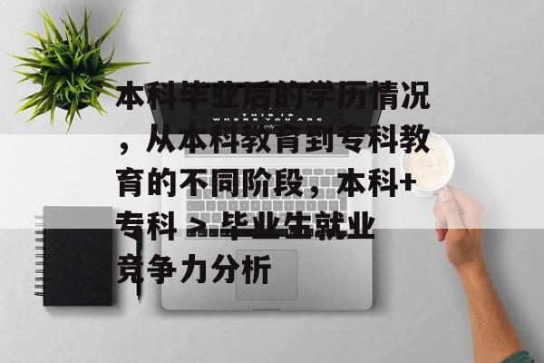 本科毕业后的学历情况,从本科教育到专科教育的不同阶段,本科+专科 > 毕业生就业竞争力分析 本科毕业后的学历情况,从本科教育到专科教育的不同阶段,本科+专科 > 毕业生就业竞争力分析