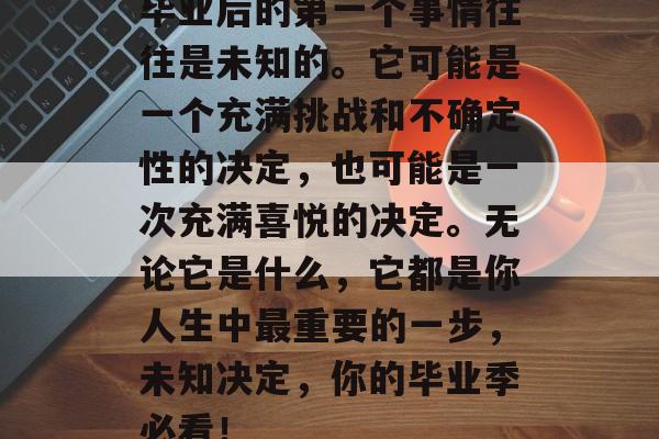 毕业后的第一个事情往往是未知的。它可能是一个充满挑战和不确定性的决定，也可能是一次充满喜悦的决定。无论它是什么，它都是你人生中最重要的一步，未知决定，你的毕业季必看！
