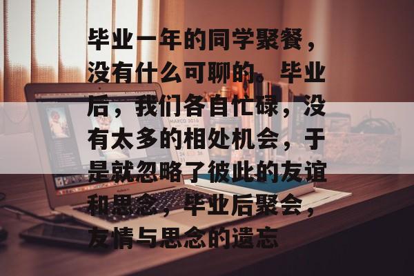 毕业一年的同学聚餐,没有什么可聊的。毕业后,我们各自忙碌,没有太多的相处机会,于是就忽略了彼此的友谊和思念,毕业后聚会,友情与思念的遗忘 毕业一年的同学聚餐,没有什么可聊的。毕业后,我们各自忙碌,没有太多的相处机会,于是就忽略了彼此的友谊和思念,毕业后聚会,友情与思念的遗忘