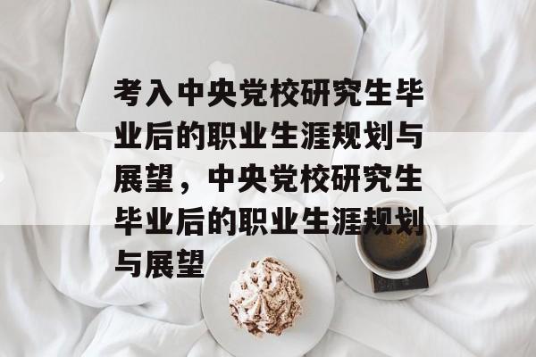 考入中央党校研究生毕业后的职业生涯规划与展望,中央党校研究生毕业后的职业生涯规划与展望 考入中央党校研究生毕业后的职业生涯规划与展望,中央党校研究生毕业后的职业生涯规划与展望