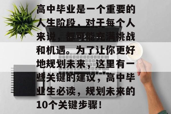 高中毕业是一个重要的人生阶段,对于每个人来说,都可能充满挑战和机遇。为了让你更好地规划未来,这里有一些关键的建议,高中毕业生必读,规划未来的10个关键步骤! 高中毕业是一个重要的人生阶段,对于每个人来说,都可能充满挑战和机遇。为了让你更好地规划未来,这里有一些关键的建议,高中毕业生必读,规划未来的10个关键步骤!