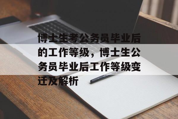 博士生考公务员毕业后的工作等级,博士生公务员毕业后工作等级变迁及解析 博士生考公务员毕业后的工作等级,博士生公务员毕业后工作等级变迁及解析