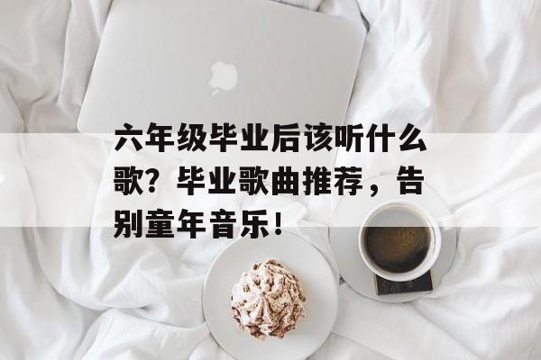 六年级毕业后该听什么歌?毕业歌曲推荐,告别童年音乐! 六年级毕业后该听什么歌?毕业歌曲推荐,告别童年音乐!
