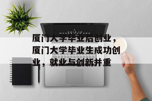 厦门大学毕业后创业,厦门大学毕业生成功创业,就业与创新并重 厦门大学毕业后创业,厦门大学毕业生成功创业,就业与创新并重
