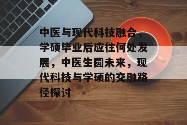 中医与现代科技融合,学硕毕业后应往何处发展,中医生圆未来,现代科技与学硕的交融路径探讨 中医与现代科技融合,学硕毕业后应往何处发展,中医生圆未来,现代科技与学硕的交融路径探讨