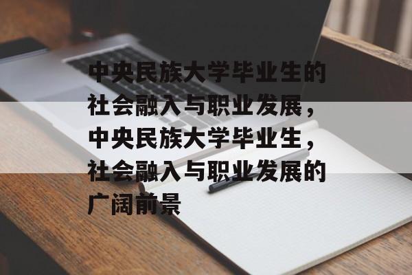 中央民族大学毕业生的社会融入与职业发展,中央民族大学毕业生,社会融入与职业发展的广阔前景 中央民族大学毕业生的社会融入与职业发展,中央民族大学毕业生,社会融入与职业发展的广阔前景