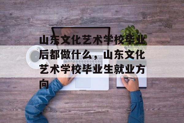 山东文化艺术学校毕业后都做什么,山东文化艺术学校毕业生就业方向 山东文化艺术学校毕业后都做什么,山东文化艺术学校毕业生就业方向