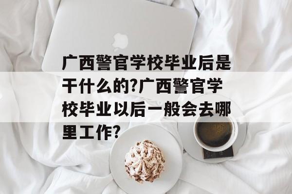 广西警官学校毕业后是干什么的?广西警官学校毕业以后一般会去哪里工作? 广西警官学校毕业后是干什么的?广西警官学校毕业以后一般会去哪里工作?