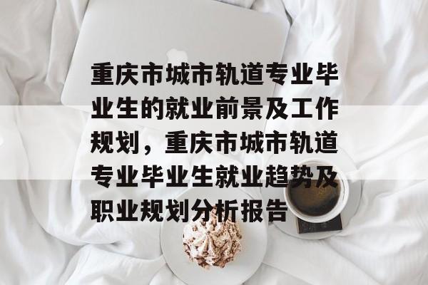 重庆市城市轨道专业毕业生的就业前景及工作规划,重庆市城市轨道专业毕业生就业趋势及职业规划分析报告 重庆市城市轨道专业毕业生的就业前景及工作规划,重庆市城市轨道专业毕业生就业趋势及职业规划分析报告