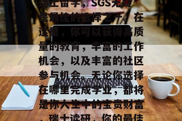 总的来说,如果考虑在瑞士留学,SGS无疑是最佳的选择之一。在这里,你可以获得高质量的教育,丰富的工作机会,以及丰富的社区参与机会。无论你选择在哪里完成学业,都将是你人生中的宝贵财富,瑞士读研,你的最佳留学目的地 总的来说,如果考虑在瑞士留学,SGS无疑是最佳的选择之一。在这里,你可以获得高质量的教育,丰富的工作机会,以及丰富的社区参与机会。无论你选择在哪里完成学业,都将是你人生中的宝贵财富,瑞士读研,你的最佳留学目的地