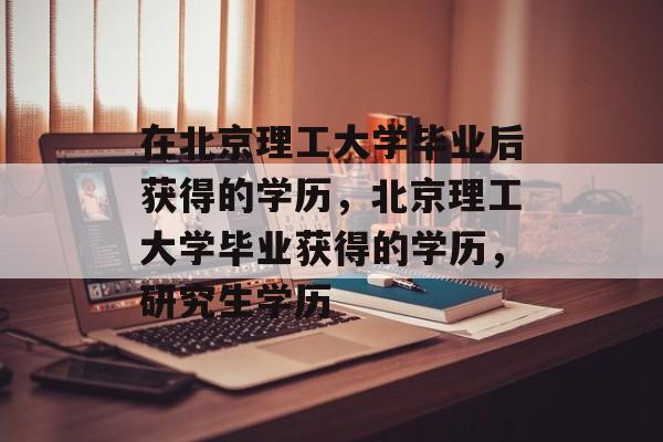 在北京理工大学毕业后获得的学历,北京理工大学毕业获得的学历,研究生学历 在北京理工大学毕业后获得的学历,北京理工大学毕业获得的学历,研究生学历