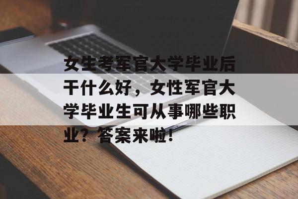 女生考军官大学毕业后干什么好，女性军官大学毕业生可从事哪些职业？答案来啦！