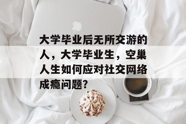 大学毕业后无所交游的人，大学毕业生，空巢人生如何应对社交网络成瘾问题？