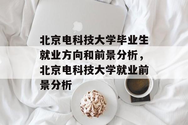 北京电科技大学毕业生就业方向和前景分析,北京电科技大学就业前景分析 北京电科技大学毕业生就业方向和前景分析,北京电科技大学就业前景分析