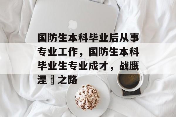 国防生本科毕业后从事专业工作,国防生本科毕业生专业成才,战鹰涅槃之路 国防生本科毕业后从事专业工作,国防生本科毕业生专业成才,战鹰涅槃之路