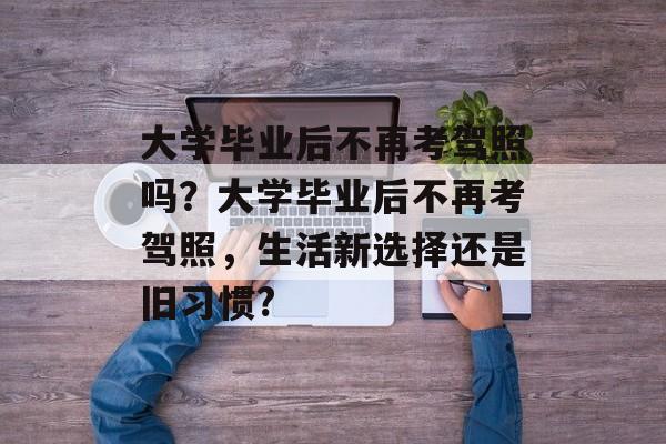 大学毕业后不再考驾照吗？大学毕业后不再考驾照，生活新选择还是旧习惯?