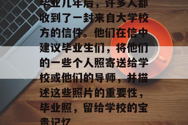 毕业几年后,许多人都收到了一封来自大学校方的信件。他们在信中建议毕业生们,将他们的一些个人照寄送给学校或他们的导师,并描述这些照片的重要性,毕业照,留给学校的宝贵记忆 毕业几年后,许多人都收到了一封来自大学校方的信件。他们在信中建议毕业生们,将他们的一些个人照寄送给学校或他们的导师,并描述这些照片的重要性,毕业照,留给学校的宝贵记忆