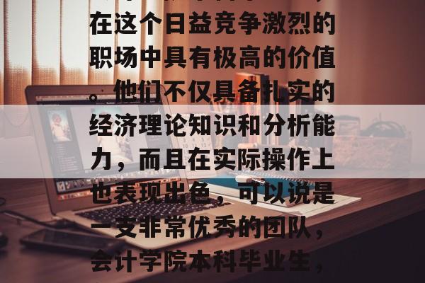 会计学院本科毕业生，在这个日益竞争激烈的职场中具有极高的价值。他们不仅具备扎实的经济理论知识和分析能力，而且在实际操作上也表现出色，可以说是一支非常优秀的团队，会计学院本科毕业生，在职场中闪耀的金钥匙