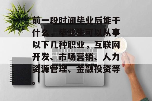 前一段时间毕业后能干什么,毕业生可以从事以下几种职业,互联网开发、市场营销、人力资源管理、金融投资等。 前一段时间毕业后能干什么,毕业生可以从事以下几种职业,互联网开发、市场营销、人力资源管理、金融投资等。