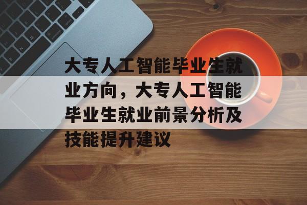 大专人工智能毕业生就业方向,大专人工智能毕业生就业前景分析及技能提升建议 大专人工智能毕业生就业方向,大专人工智能毕业生就业前景分析及技能提升建议