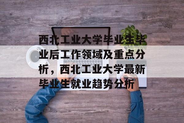 西北工业大学毕业生毕业后工作领域及重点分析,西北工业大学最新毕业生就业趋势分析 西北工业大学毕业生毕业后工作领域及重点分析,西北工业大学最新毕业生就业趋势分析