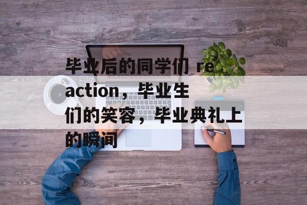 毕业后的同学们 reaction,毕业生们的笑容,毕业典礼上的瞬间 毕业后的同学们 reaction,毕业生们的笑容,毕业典礼上的瞬间