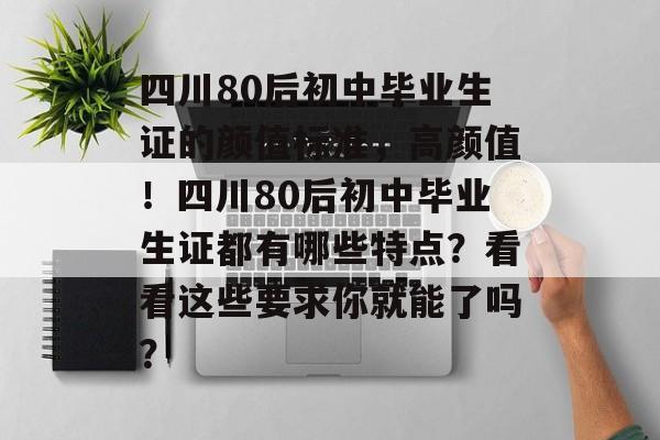 四川80后初中毕业生证的颜值标准，高颜值！四川80后初中毕业生证都有哪些特点？看看这些要求你就能了吗？