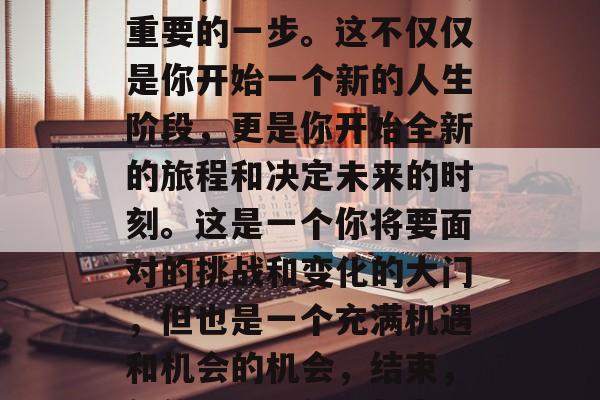 毕业，是你人生中至关重要的一步。这不仅仅是你开始一个新的人生阶段，更是你开始全新的旅程和决定未来的时刻。这是一个你将要面对的挑战和变化的大门，但也是一个充满机遇和机会的机会，结束，新的旅程，新的起点