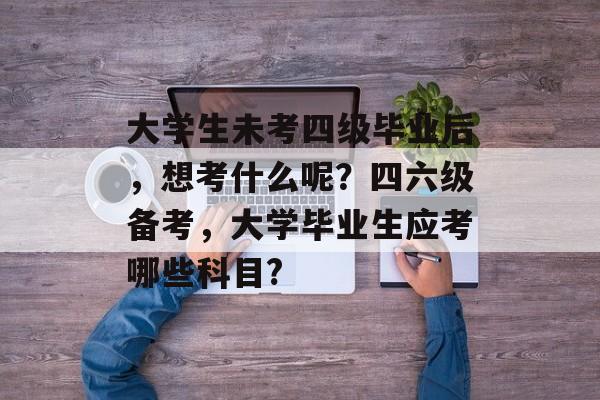 大学生未考四级毕业后，想考什么呢？四六级备考，大学毕业生应考哪些科目?