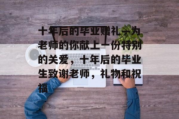 十年后的毕业赠礼—为老师的你献上一份特别的关爱，十年后的毕业生致谢老师，礼物和祝福