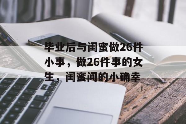 毕业后与闺蜜做26件小事,做26件事的女生,闺蜜间的小确幸 毕业后与闺蜜做26件小事,做26件事的女生,闺蜜间的小确幸
