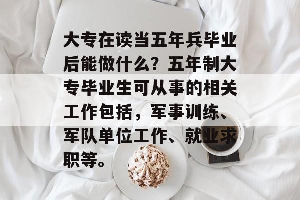 大专在读当五年兵毕业后能做什么？五年制大专毕业生可从事的相关工作包括，军事训练、军队单位工作、就业求职等。