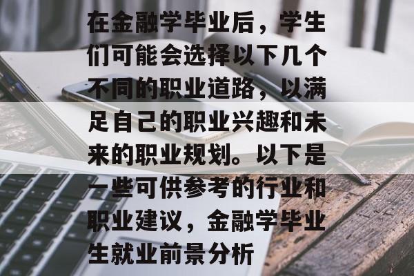在金融学毕业后,学生们可能会选择以下几个不同的职业道路,以满足自己的职业兴趣和未来的职业规划。以下是一些可供参考的行业和职业建议,金融学毕业生就业前景分析 在金融学毕业后,学生们可能会选择以下几个不同的职业道路,以满足自己的职业兴趣和未来的职业规划。以下是一些可供参考的行业和职业建议,金融学毕业生就业前景分析