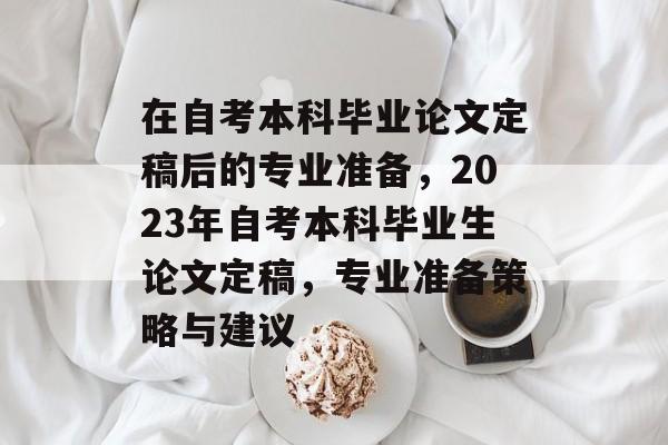 在自考本科毕业论文定稿后的专业准备，2023年自考本科毕业生论文定稿，专业准备策略与建议