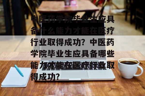 中医药学院毕业生应具备什么能力才能在医疗行业取得成功？中医药学院毕业生应具备哪些能力才能在医疗行业取得成功？