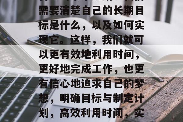 再者，我们还需要考虑自己的未来规划。我们需要清楚自己的长期目标是什么，以及如何实现它。这样，我们就可以更有效地利用时间，更好地完成工作，也更有信心地追求自己的梦想，明确目标与制定计划，高效利用时间，实现梦想，更好地规划未来。