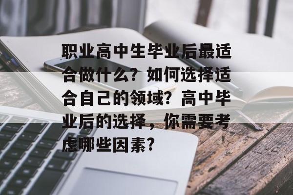 职业高中生毕业后最适合做什么？如何选择适合自己的领域？高中毕业后的选择，你需要考虑哪些因素?