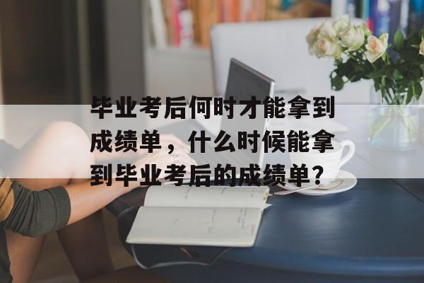 毕业考后何时才能拿到成绩单，什么时候能拿到毕业考后的成绩单？