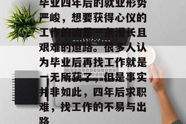 毕业四年后的就业形势严峻，想要获得心仪的工作的确是一条漫长且艰难的道路。很多人认为毕业后再找工作就是一无所获了，但是事实并非如此，四年后求职难，找工作的不易与出路