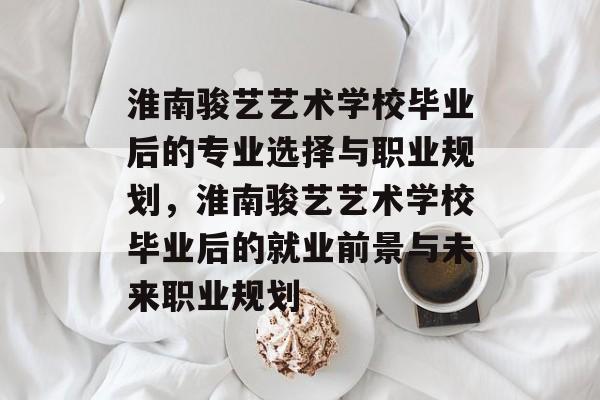淮南骏艺艺术学校毕业后的专业选择与职业规划,淮南骏艺艺术学校毕业后的就业前景与未来职业规划 淮南骏艺艺术学校毕业后的专业选择与职业规划,淮南骏艺艺术学校毕业后的就业前景与未来职业规划