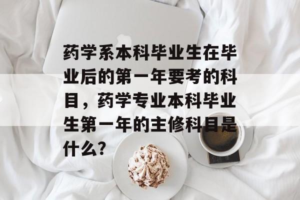 药学系本科毕业生在毕业后的第一年要考的科目,药学专业本科毕业生第一年的主修科目是什么? 药学系本科毕业生在毕业后的第一年要考的科目,药学专业本科毕业生第一年的主修科目是什么?