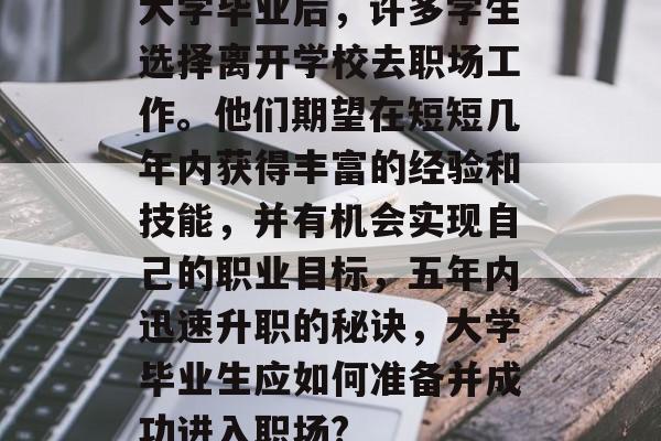 大学毕业后,许多学生选择离开学校去职场工作。他们期望在短短几年内获得丰富的经验和技能,并有机会实现自己的职业目标,五年内迅速升职的秘诀,大学毕业生应如何准备并成功进入职场? 大学毕业后,许多学生选择离开学校去职场工作。他们期望在短短几年内获得丰富的经验和技能,并有机会实现自己的职业目标,五年内迅速升职的秘诀,大学毕业生应如何准备并成功进入职场?